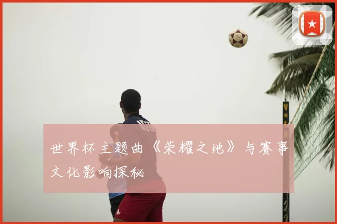 世界杯主题曲《荣耀之地》与赛事文化影响探秘