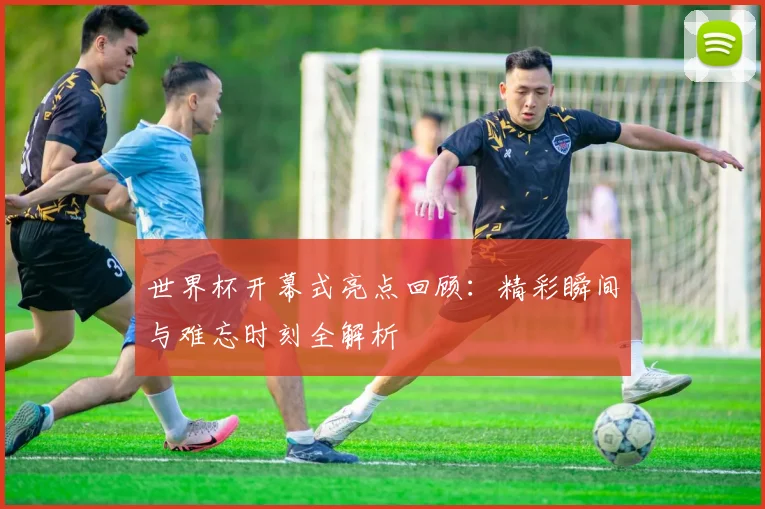 世界杯开幕式亮点回顾:精彩瞬间与难忘时刻全解析