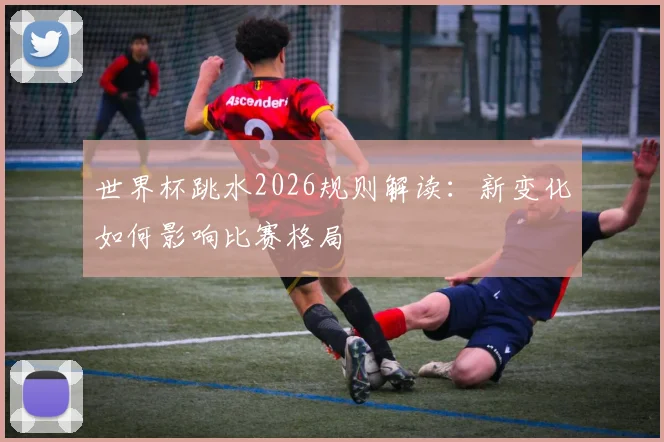 世界杯跳水2026规则解读：新变化如何影响比赛格局