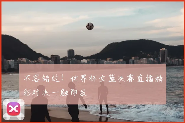 不容错过！世界杯女篮决赛直播精彩对决一触即发