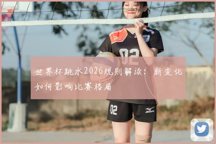 世界杯跳水2026规则解读：新变化如何影响比赛格局