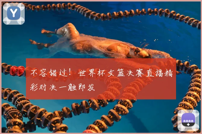 不容错过！世界杯女篮决赛直播精彩对决一触即发