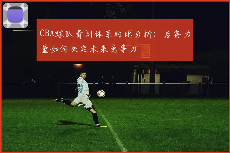 CBA球队青训体系对比分析：后备力量如何决定未来竞争力