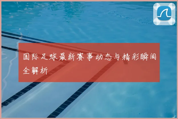 国际足球最新赛事动态与精彩瞬间全解析