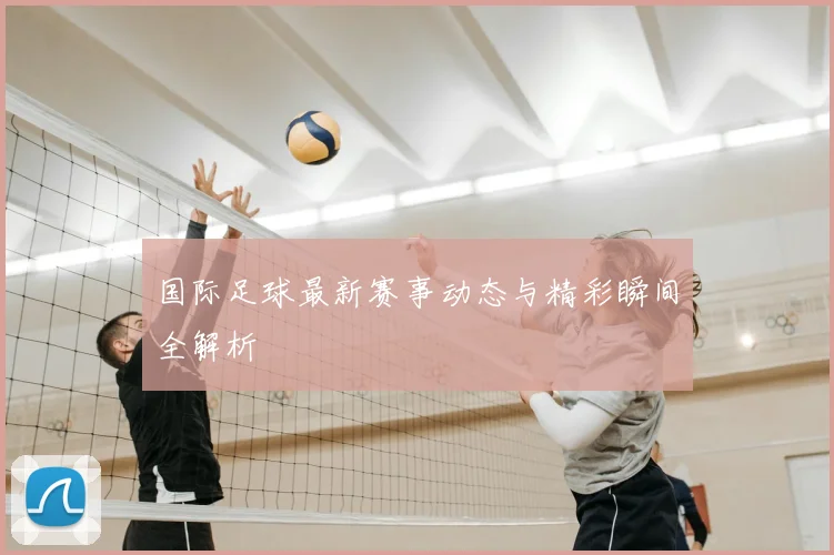 国际足球最新赛事动态与精彩瞬间全解析